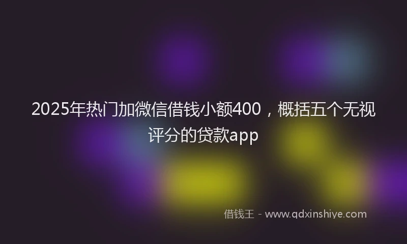 2025年热门加微信借钱小额400，概括五个无视评分的贷款app