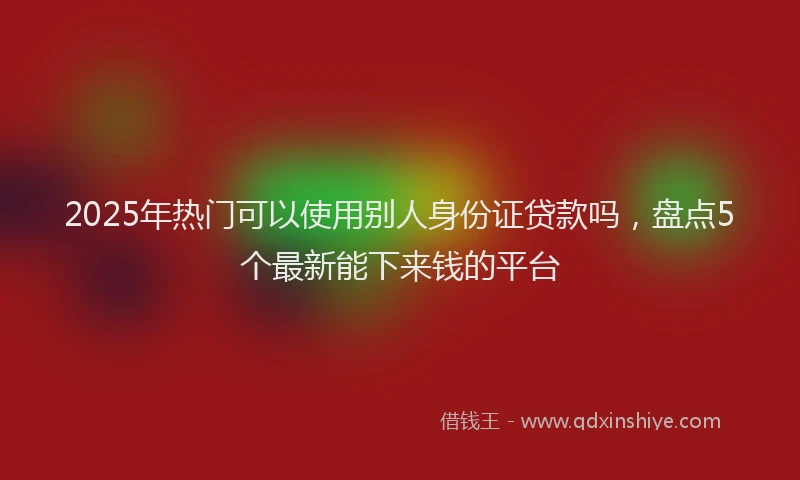 2025年热门可以使用别人身份证贷款吗，盘点5个最新能下来钱的平台