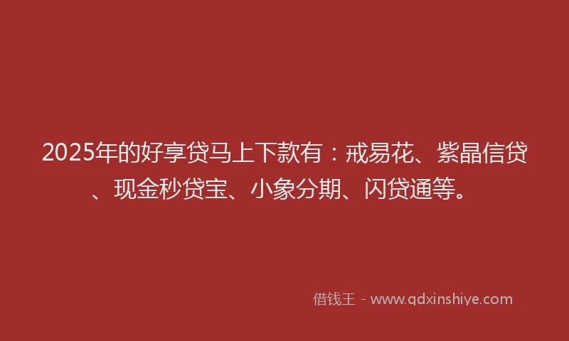 2025年的好享贷马上下款有：戒易花、紫晶信贷、现金秒贷宝、小象分期、闪贷通等。
