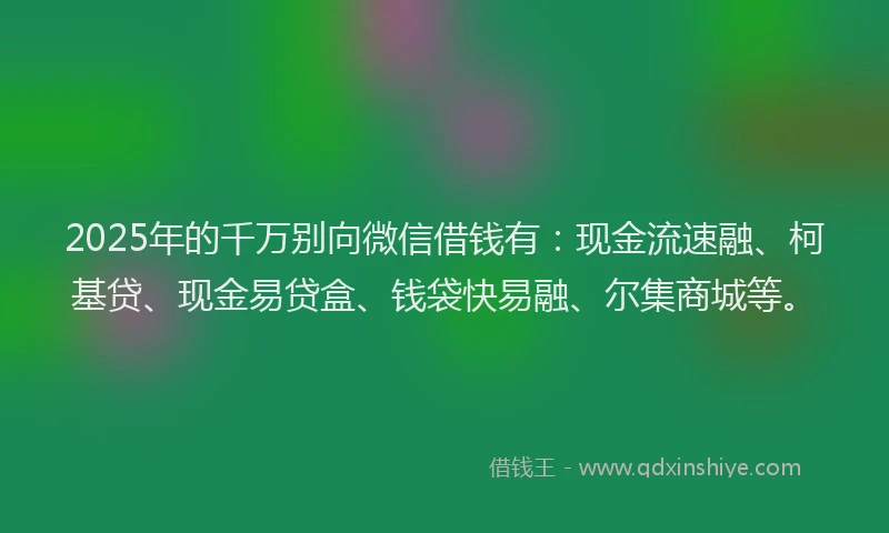 2025年的千万别向微信借钱有：现金流速融、柯基贷、现金易贷盒、钱袋快易融、尔集商城等。