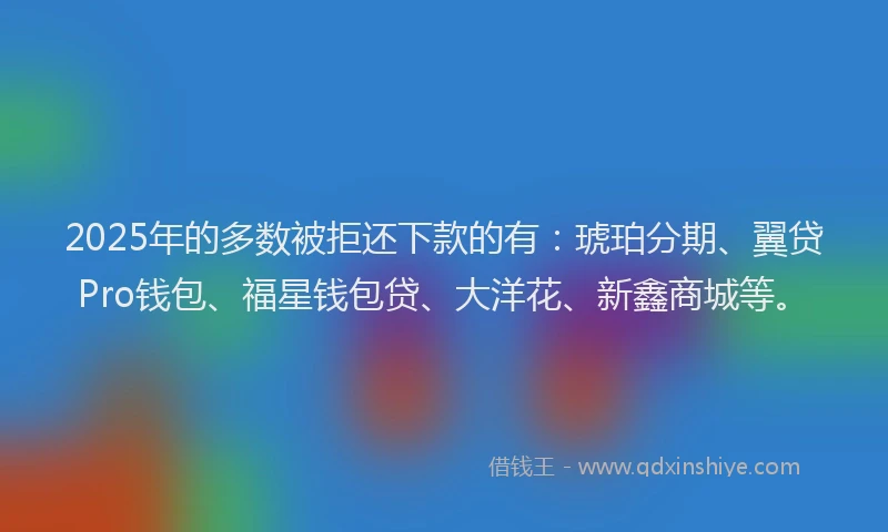 2025年的多数被拒还下款的有：琥珀分期、翼贷Pro钱包、福星钱包贷、大洋花、新鑫商城等。