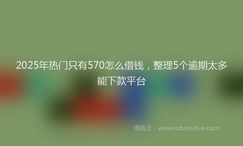 2025年热门只有570怎么借钱，整理5个逾期太多能下款平台