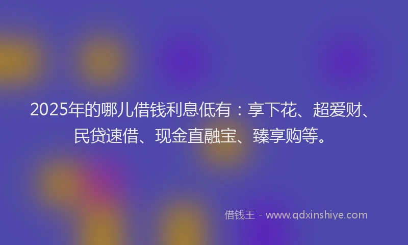 2025年的哪儿借钱利息低有：享下花、超爱财、民贷速借、现金直融宝、臻享购等。