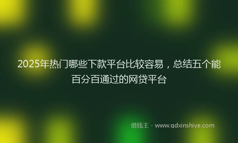 2025年热门哪些下款平台比较容易，总结五个能百分百通过的网贷平台