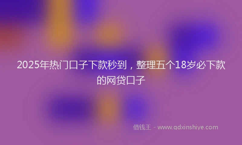 2025年热门口子下款秒到，整理五个18岁必下款的网贷口子