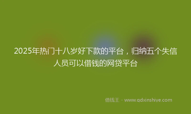 2025年热门十八岁好下款的平台，归纳五个失信人员可以借钱的网贷平台