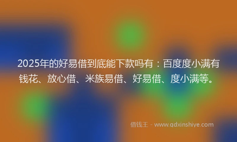 2025年的好易借到底能下款吗有：百度度小满有钱花、放心借、米族易借、好易借、度小满等。