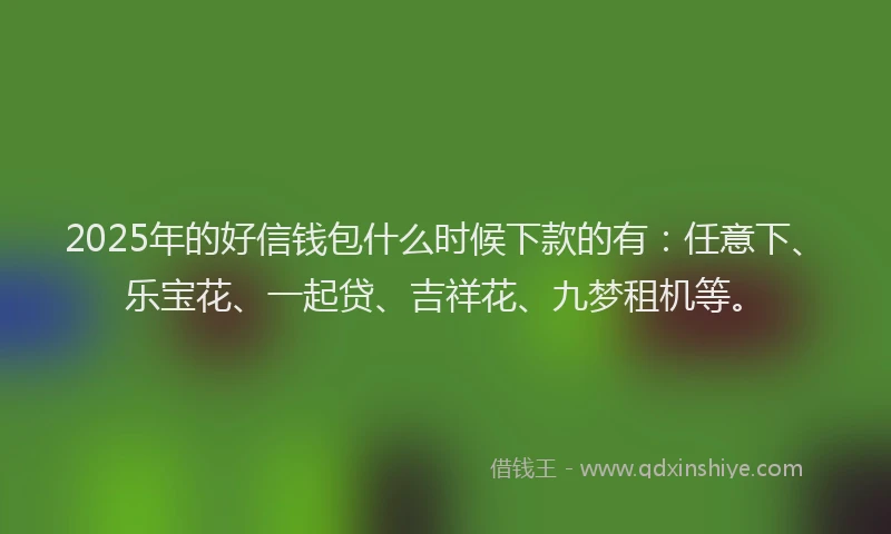 2025年的好信钱包什么时候下款的有：任意下、乐宝花、一起贷、吉祥花、九梦租机等。