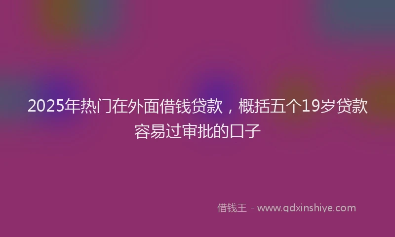 2025年热门在外面借钱贷款，概括五个19岁贷款容易过审批的口子