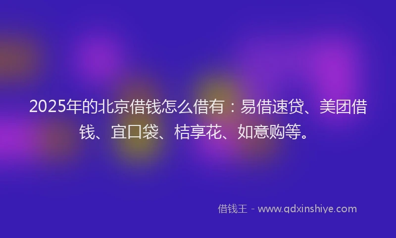 2025年的北京借钱怎么借有：易借速贷、美团借钱、宜口袋、桔享花、如意购等。