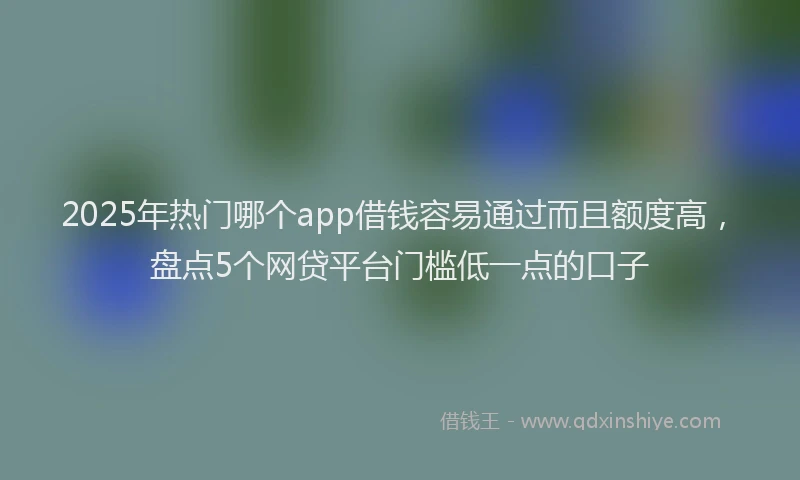 2025年热门哪个app借钱容易通过而且额度高，盘点5个网贷平台门槛低一点的口子