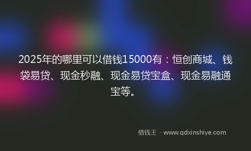2025年的哪里可以借钱15000有：恒创商城、钱袋易贷、现金秒融、现金易贷宝盒、现金易融通宝等。