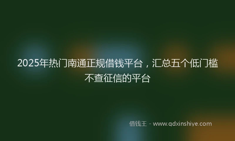 2025年热门南通正规借钱平台，汇总五个低门槛不查征信的平台