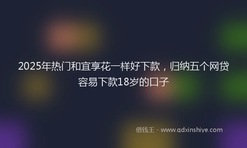 2025年热门和宜享花一样好下款，归纳五个网贷容易下款18岁的口子