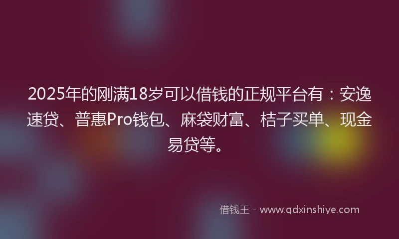2025年的刚满18岁可以借钱的正规平台有：安逸速贷、普惠Pro钱包、麻袋财富、桔子买单、现金易贷等。