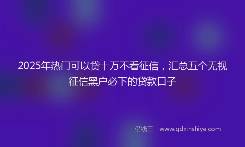 2025年热门可以贷十万不看征信，汇总五个无视征信黑户必下的贷款口子