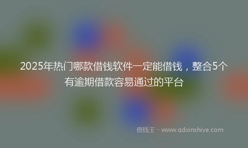 2025年热门哪款借钱软件一定能借钱，整合5个有逾期借款容易通过的平台
