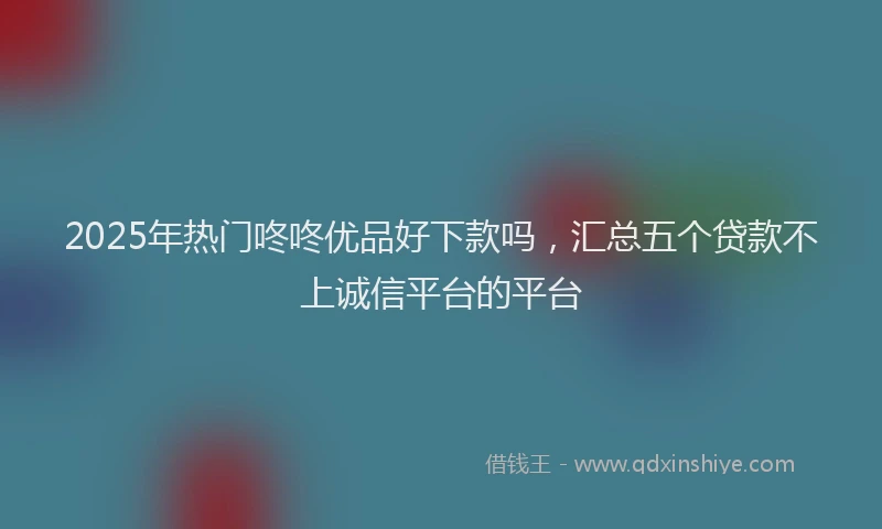 2025年热门咚咚优品好下款吗，汇总五个贷款不上诚信平台的平台