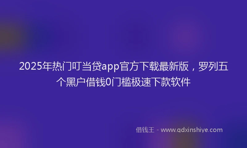 2025年热门叮当贷app官方下载最新版，罗列五个黑户借钱0门槛极速下款软件