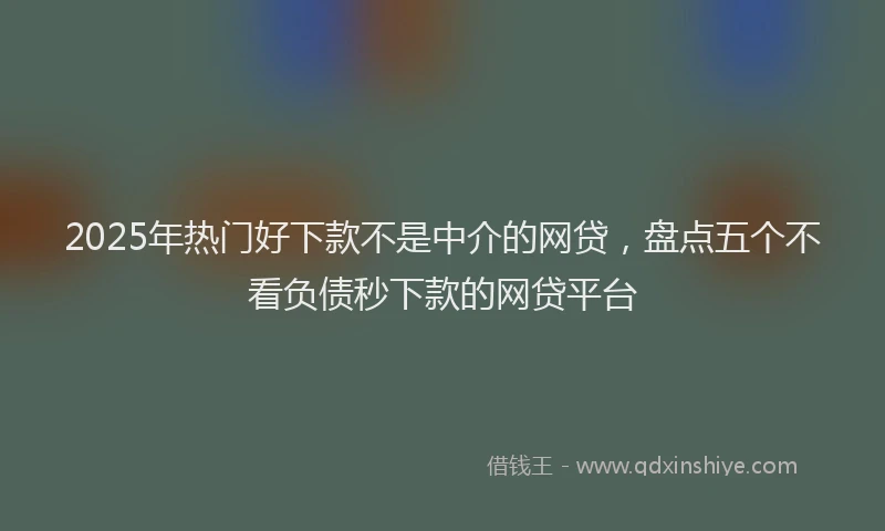 2025年热门好下款不是中介的网贷，盘点五个不看负债秒下款的网贷平台