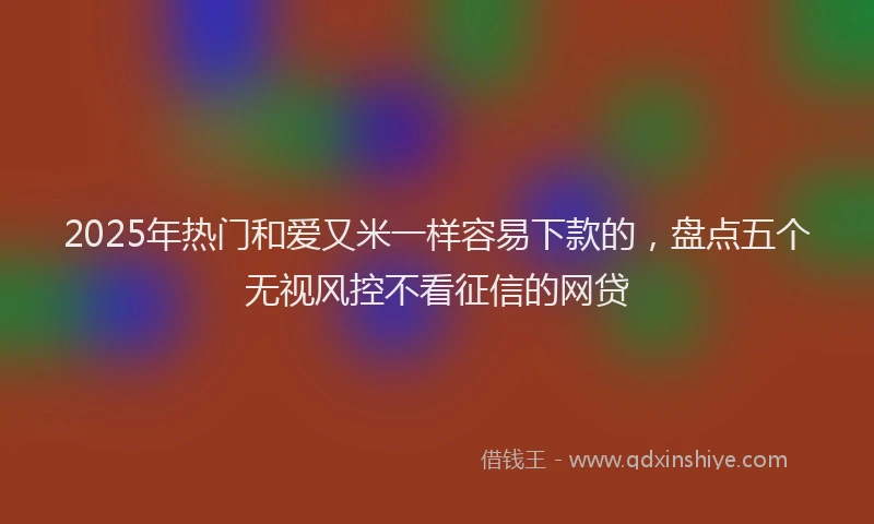 2025年热门和爱又米一样容易下款的，盘点五个无视风控不看征信的网贷
