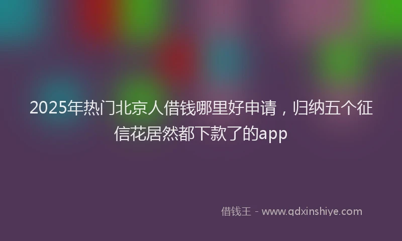 2025年热门北京人借钱哪里好申请，归纳五个征信花居然都下款了的app