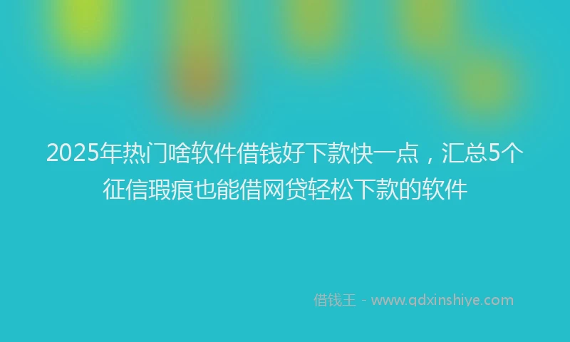 2025年热门啥软件借钱好下款快一点，汇总5个征信瑕疵也能借网贷轻松下款的软件