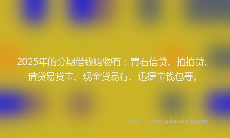 2025年的分期借钱购物有：青石信贷、拍拍贷、借贷易贷宝、现金贷易行、迅捷宝钱包等。