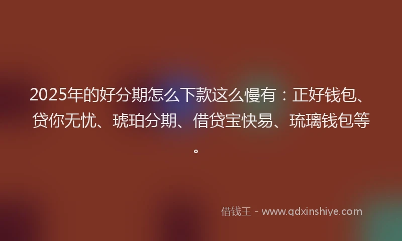2025年的好分期怎么下款这么慢有：正好钱包、贷你无忧、琥珀分期、借贷宝快易、琉璃钱包等。