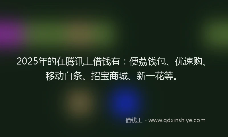 2025年的在腾讯上借钱有：便荔钱包、优速购、移动白条、招宝商城、新一花等。