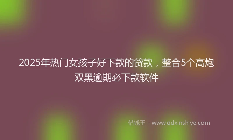 2025年热门女孩子好下款的贷款，整合5个高炮双黑逾期必下款软件