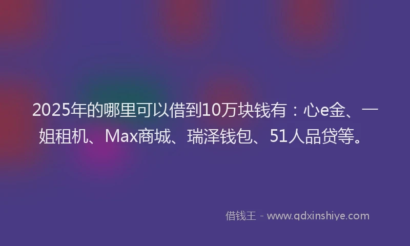 2025年的哪里可以借到10万块钱有：心e金、一姐租机、Max商城、瑞泽钱包、51人品贷等。