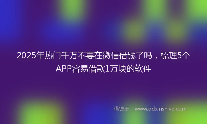 2025年热门千万不要在微信借钱了吗，梳理5个APP容易借款1万块的软件