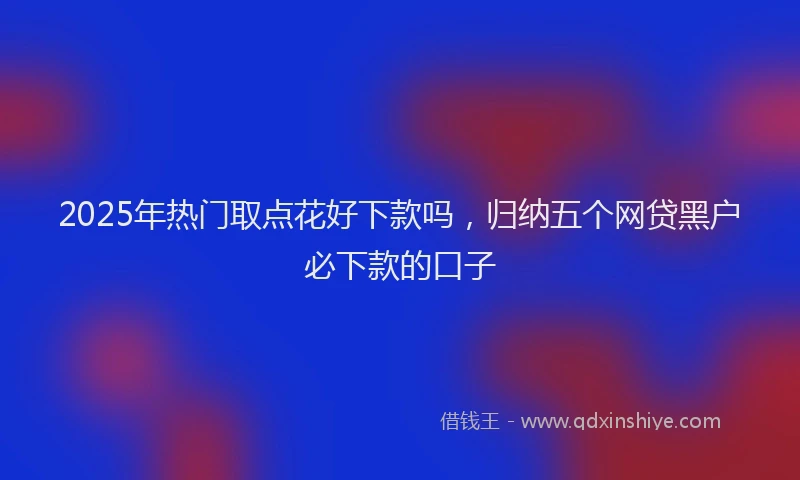 2025年热门取点花好下款吗，归纳五个网贷黑户必下款的口子