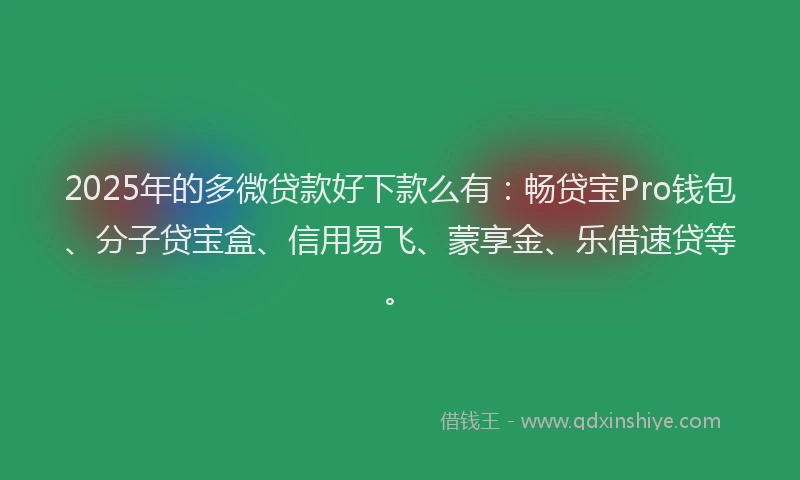 2025年的多微贷款好下款么有：畅贷宝Pro钱包、分子贷宝盒、信用易飞、蒙享金、乐借速贷等。