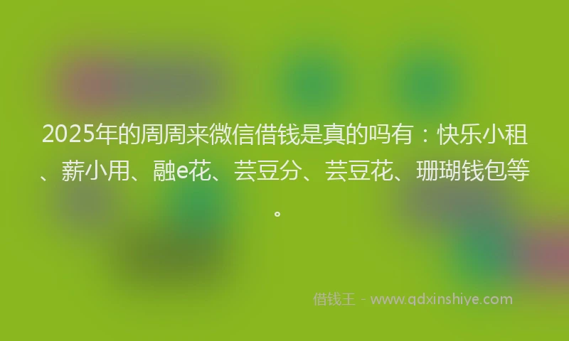 2025年的周周来微信借钱是真的吗有：快乐小租、薪小用、融e花、芸豆分、芸豆花、珊瑚钱包等。