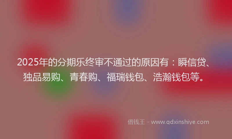 2025年的分期乐终审不通过的原因有：瞬信贷、独品易购、青春购、福瑞钱包、浩瀚钱包等。