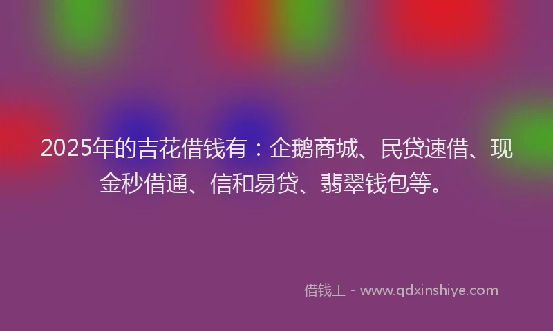 2025年的吉花借钱有：企鹅商城、民贷速借、现金秒借通、信和易贷、翡翠钱包等。