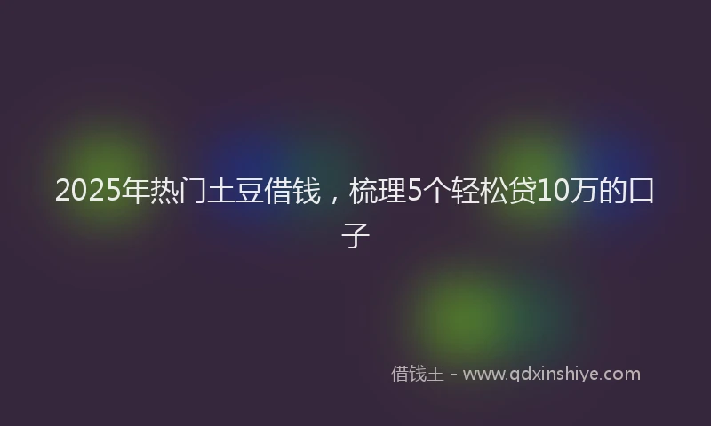 2025年热门土豆借钱，梳理5个轻松贷10万的口子