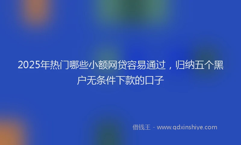 2025年热门哪些小额网贷容易通过，归纳五个黑户无条件下款的口子