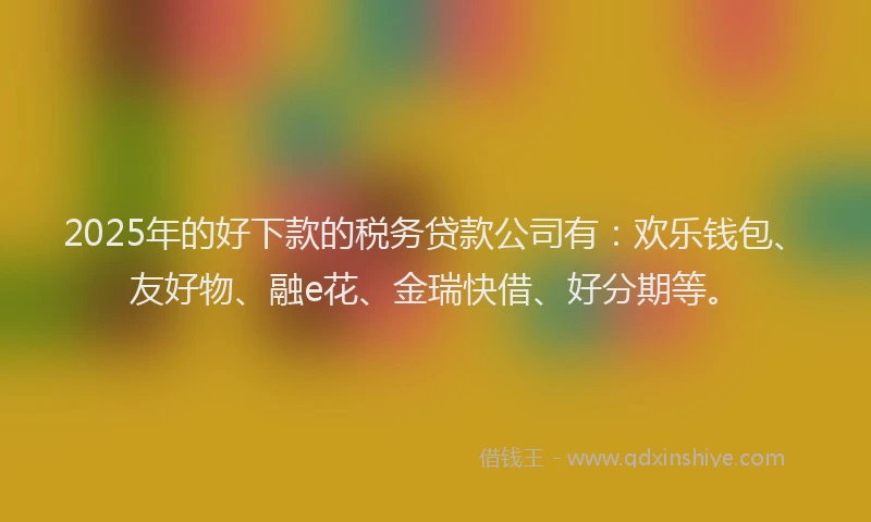 2025年的好下款的税务贷款公司有：欢乐钱包、友好物、融e花、金瑞快借、好分期等。
