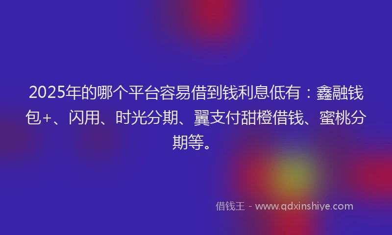 2025年的哪个平台容易借到钱利息低有：鑫融钱包+、闪用、时光分期、翼支付甜橙借钱、蜜桃分期等。