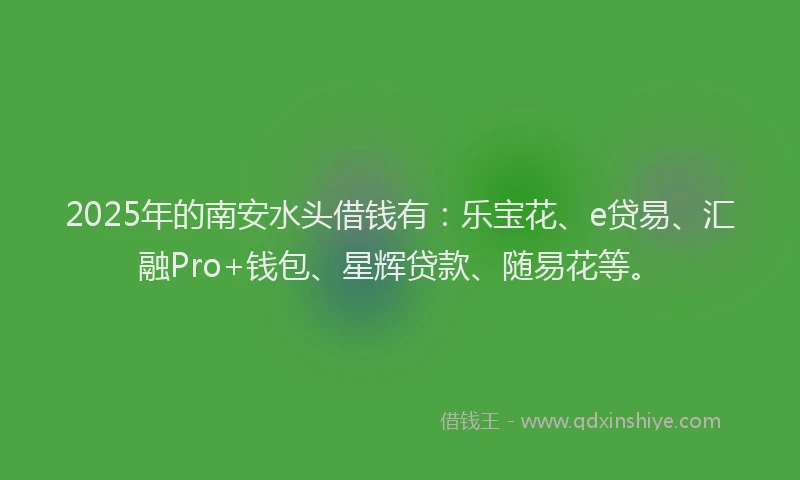 2025年的南安水头借钱有：乐宝花、e贷易、汇融Pro+钱包、星辉贷款、随易花等。