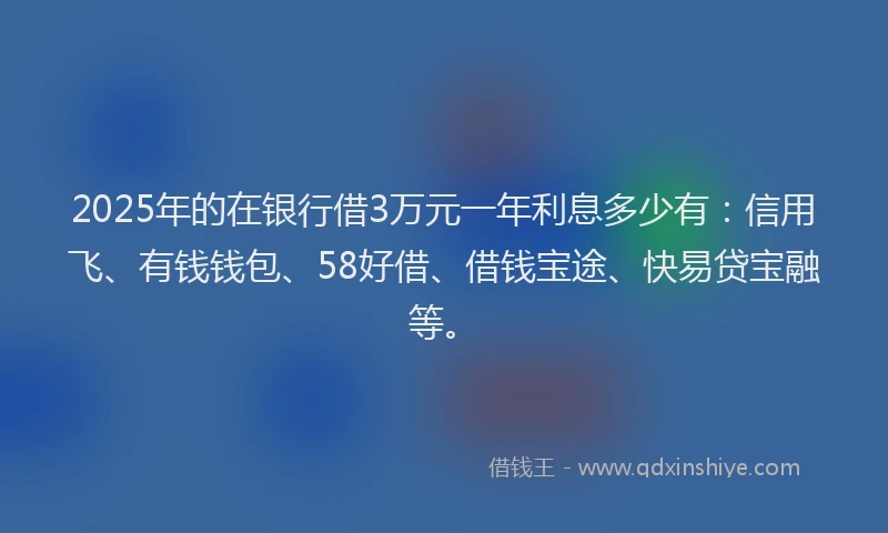 2025年的在银行借3万元一年利息多少有：信用飞、有钱钱包、58好借、借钱宝途、快易贷宝融等。