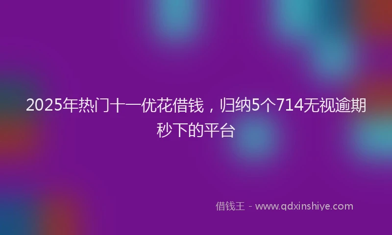 2025年热门十一优花借钱，归纳5个714无视逾期秒下的平台