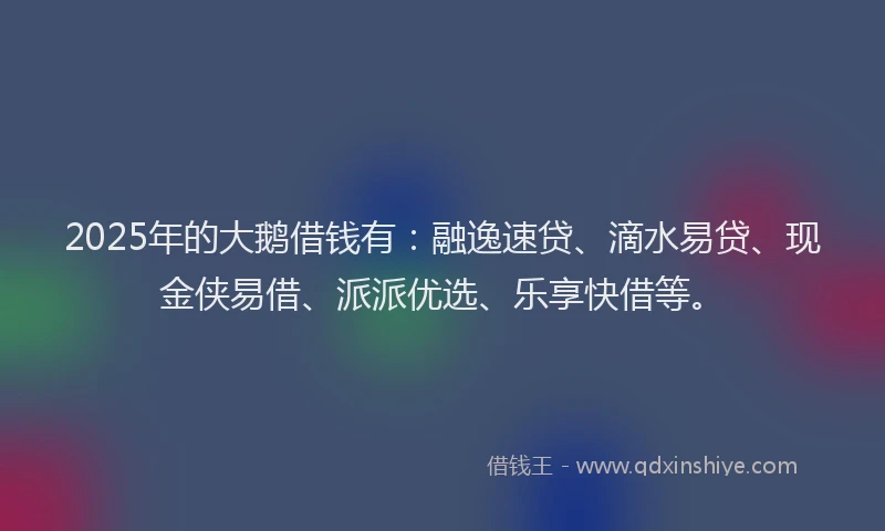 2025年的大鹅借钱有：融逸速贷、滴水易贷、现金侠易借、派派优选、乐享快借等。