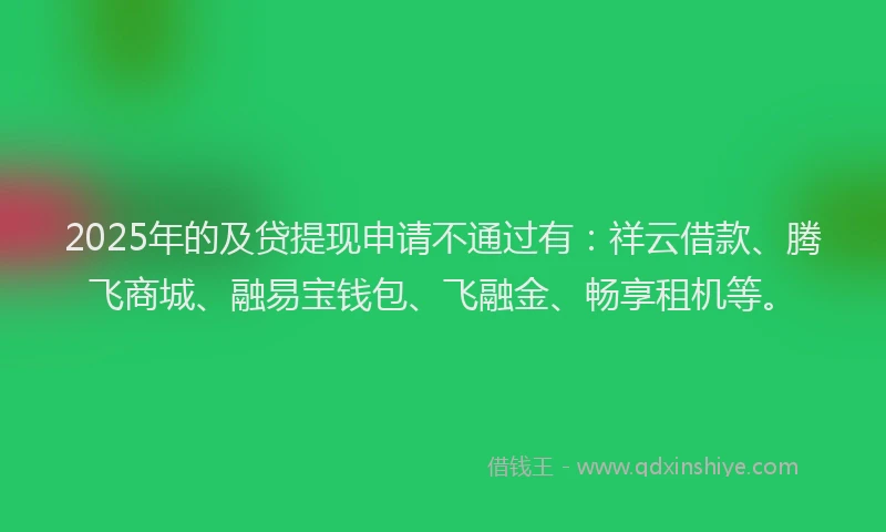 2025年的及贷提现申请不通过有：祥云借款、腾飞商城、融易宝钱包、飞融金、畅享租机等。