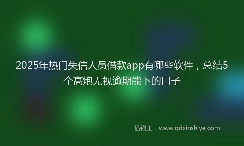 2025年热门失信人员借款app有哪些软件，总结5个高炮无视逾期能下的口子