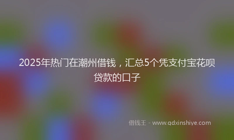 2025年热门在潮州借钱，汇总5个凭支付宝花呗贷款的口子