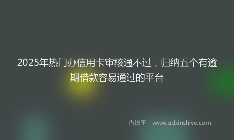 2025年热门办信用卡审核通不过，归纳五个有逾期借款容易通过的平台